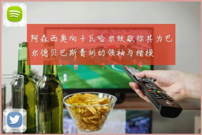 阿森西奥向卡瓦哈尔致敬称其为巴尔德贝巴斯青训的领袖与楷模