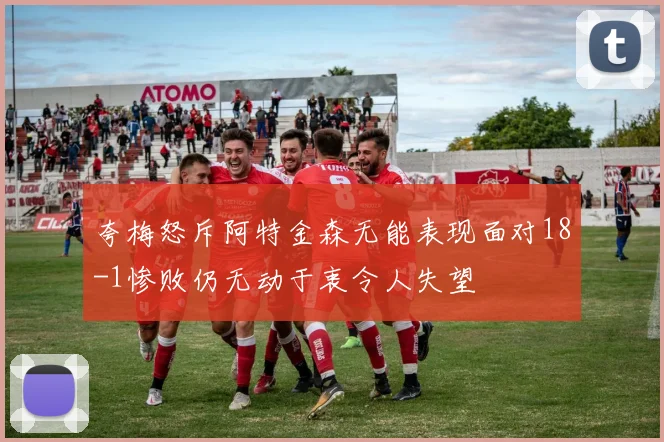 夸梅怒斥阿特金森无能表现面对18-1惨败仍无动于衷令人失望