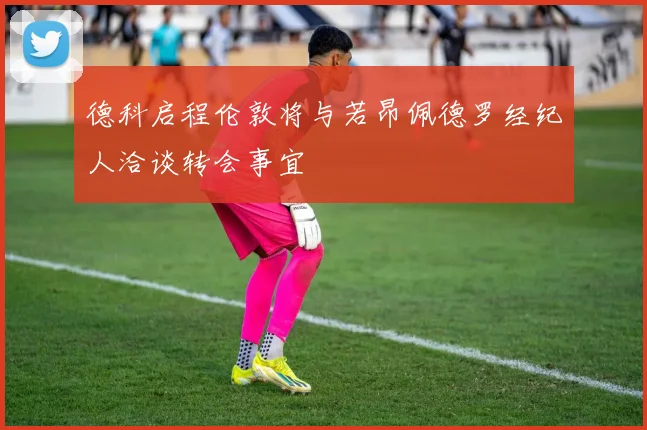 德科启程伦敦将与若昂佩德罗经纪人洽谈转会事宜