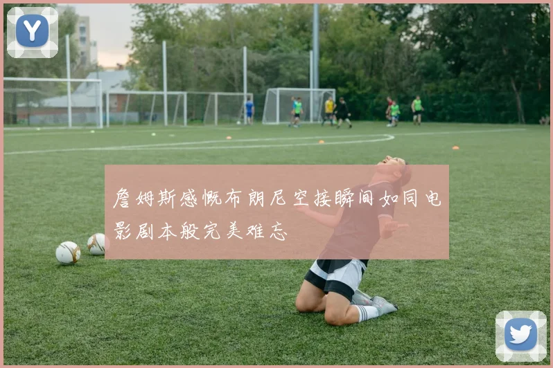 詹姆斯感慨布朗尼空接瞬间如同电影剧本般完美难忘