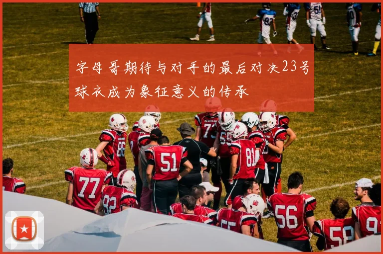 字母哥期待与对手的最后对决23号球衣成为象征意义的传承