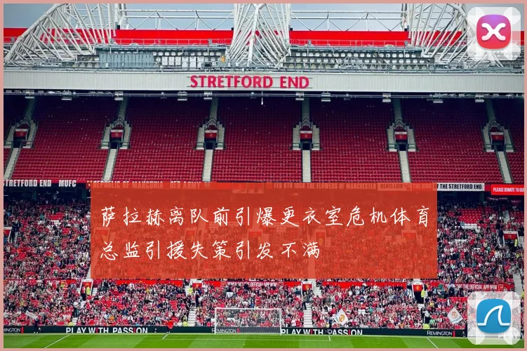 萨拉赫离队前引爆更衣室危机体育总监引援失策引发不满