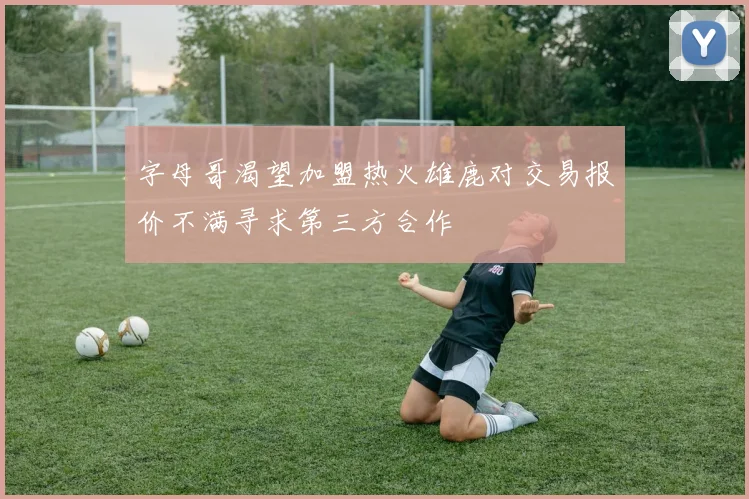 字母哥渴望加盟热火雄鹿对交易报价不满寻求第三方合作