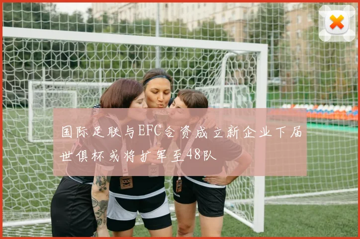 国际足联与EFC合资成立新企业下届世俱杯或将扩军至48队