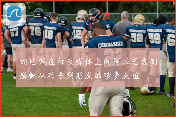 姆巴佩在社交媒体上向阿拉巴告别感慨从对手到朋友的珍贵友谊