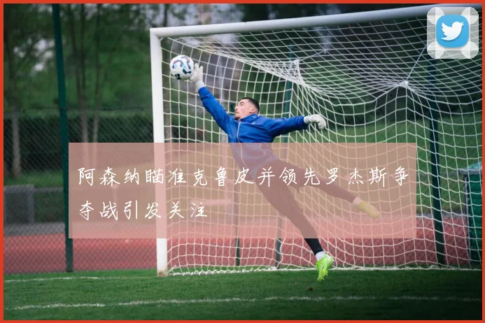 阿森纳瞄准克鲁皮并领先罗杰斯争夺战引发关注