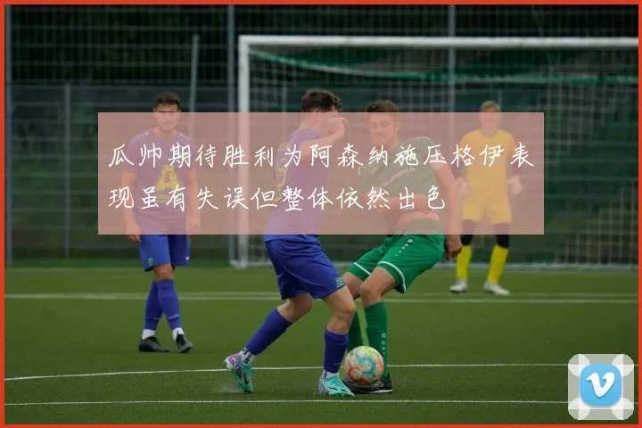 瓜帅期待胜利为阿森纳施压格伊表现虽有失误但整体依然出色