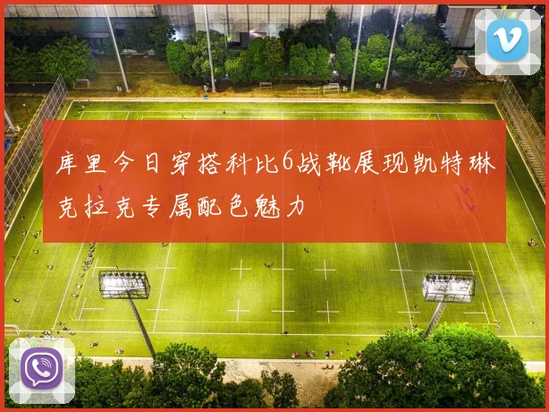 库里今日穿搭科比6战靴展现凯特琳克拉克专属配色魅力