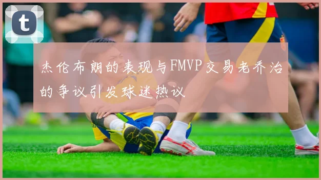 杰伦布朗的表现与FMVP交易老乔治的争议引发球迷热议