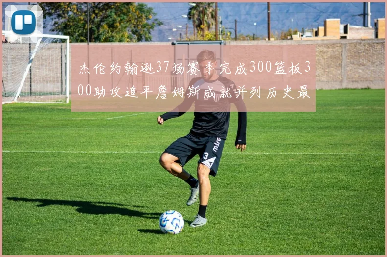 杰伦约翰逊37场赛季完成300篮板300助攻追平詹姆斯成就并列历史最快前锋