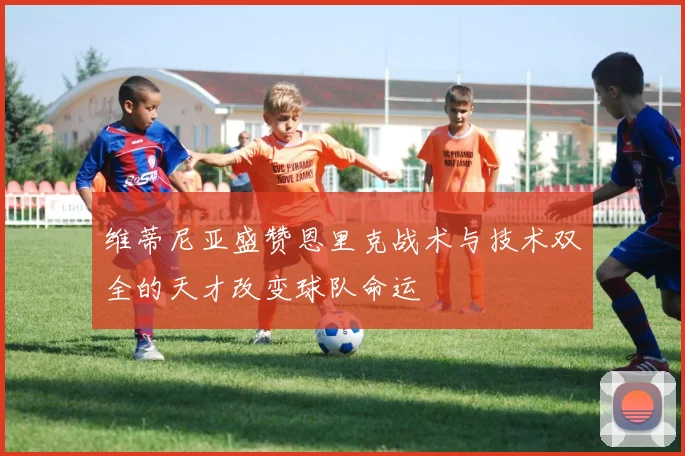 维蒂尼亚盛赞恩里克战术与技术双全的天才改变球队命运