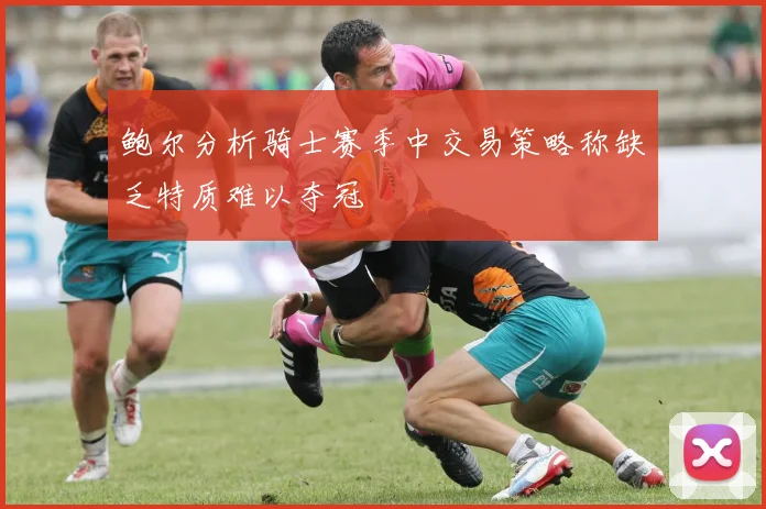 鲍尔分析骑士赛季中交易策略称缺乏特质难以夺冠